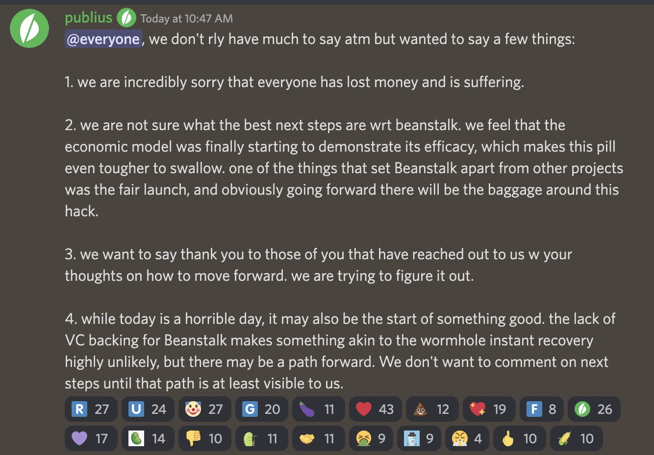 publius — Today at 10:47 AM @everyone, we don't rly have much to say atm but wanted to say a few things:  1. we are incredibly sorry that everyone has lost money and is suffering.   2. we are not sure what the best next steps are wrt beanstalk. we feel that the economic model was finally starting to demonstrate its efficacy, which makes this pill even tougher to swallow. one of the things that set Beanstalk apart from other projects was the fair launch, and obviously going forward there will be the baggage around this hack.   3. we want to say thank you to those of you that have reached out to us w your thoughts on how to move forward. we are trying to figure it out.  4. while today is a horrible day, it may also be the start of something good. the lack of VC backing for Beanstalk makes something akin to the wormhole instant recovery highly unlikely, but there may be a path forward. We don't want to comment on next steps until that path is at least visible to us.